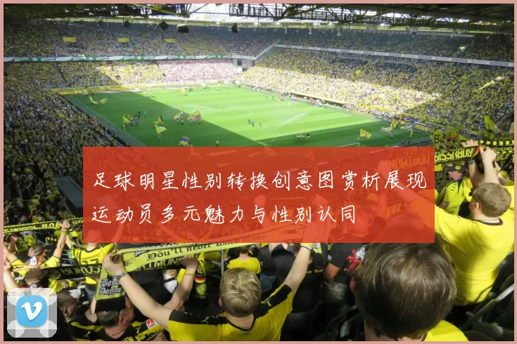 足球明星性别转换创意图赏析展现运动员多元魅力与性别认同