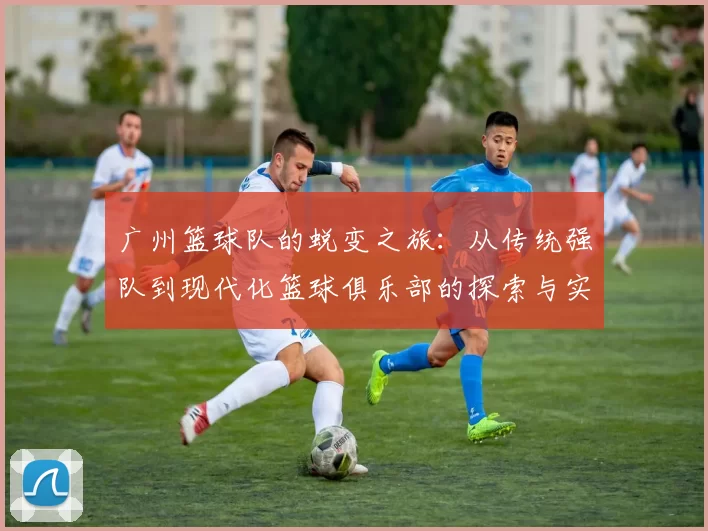 广州篮球队的蜕变之旅：从传统强队到现代化篮球俱乐部的探索与实践