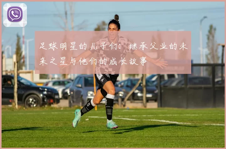 足球明星的儿子们：继承父业的未来之星与他们的成长故事