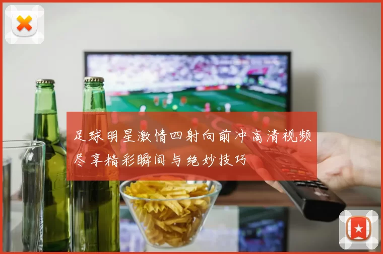 足球明星激情四射向前冲高清视频尽享精彩瞬间与绝妙技巧