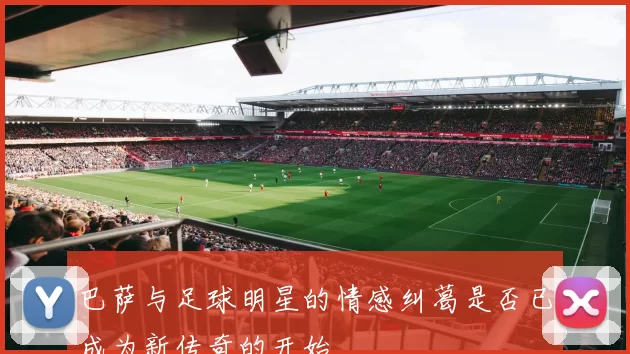 巴萨与足球明星的情感纠葛是否已成为新传奇的开始