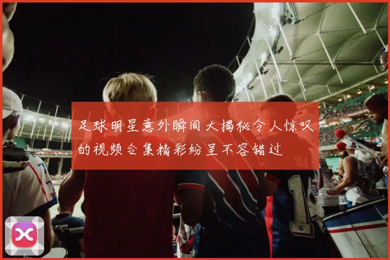 足球明星意外瞬间大揭秘令人惊叹的视频合集精彩纷呈不容错过