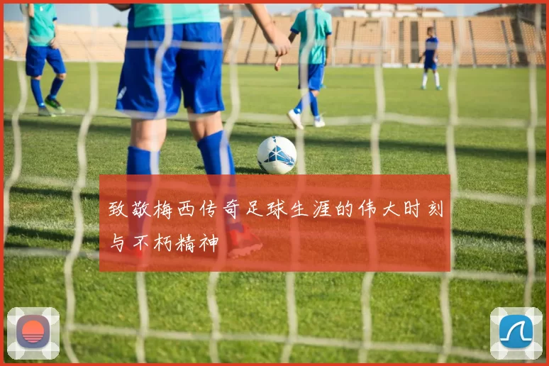 致敬梅西传奇足球生涯的伟大时刻与不朽精神