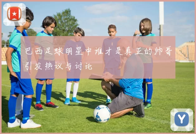 巴西足球明星中谁才是真正的帅哥引发热议与讨论
