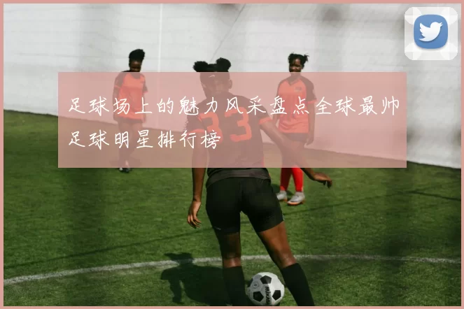 足球场上的魅力风采盘点全球最帅足球明星排行榜